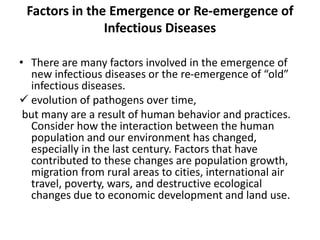Factors in the Emergence or Re-emergence of
Infectious Diseases
• There are many factors involved in the emergence of
new infectious diseases or the re-emergence of “old”
infectious diseases.
 evolution of pathogens over time,
but many are a result of human behavior and practices.
Consider how the interaction between the human
population and our environment has changed,
especially in the last century. Factors that have
contributed to these changes are population growth,
migration from rural areas to cities, international air
travel, poverty, wars, and destructive ecological
changes due to economic development and land use.
 