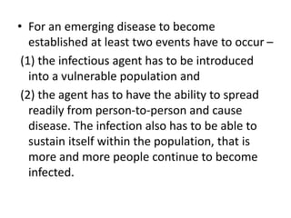 • For an emerging disease to become
established at least two events have to occur –
(1) the infectious agent has to be introduced
into a vulnerable population and
(2) the agent has to have the ability to spread
readily from person-to-person and cause
disease. The infection also has to be able to
sustain itself within the population, that is
more and more people continue to become
infected.
 