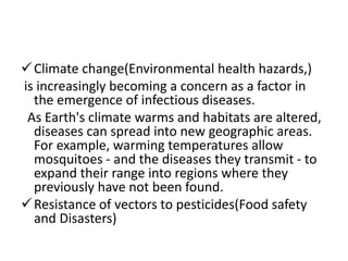 Climate change(Environmental health hazards,)
is increasingly becoming a concern as a factor in
the emergence of infectious diseases.
As Earth's climate warms and habitats are altered,
diseases can spread into new geographic areas.
For example, warming temperatures allow
mosquitoes - and the diseases they transmit - to
expand their range into regions where they
previously have not been found.
Resistance of vectors to pesticides(Food safety
and Disasters)
 
