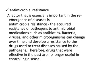  antimicrobial resistance.
A factor that is especially important in the re-
emergence of diseases is
antimicrobialresistance - the acquired
resistance of pathogens to antimicrobial
medications such as antibiotics. Bacteria,
viruses, and other microorganisms can change
over time and develop a resistance to the
drugs used to treat diseases caused by the
pathogens. Therefore, drugs that were
effective in the past are no longer useful in
controlling disease.
 