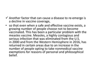  Another factor that can cause a disease to re-emerge is
a decline in vaccine coverage,
• so that even when a safe and effective vaccine exists, a
growing number of people choose not to become
vaccinated. This has been a particular problem with the
measles vaccine. Measles, a highly contagious and
serious infection that was eliminated from the U.S.
in 2000 and from the Western Hemisphere in 2016, has
returned in certain areas due to an increase in the
number of people opting to take nonmedical vaccine
exemptions for reasons of personal and philosophical
belief.
 