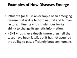Examples of How Diseases Emerge
• Influenza (or flu) is an example of an emerging
disease that is due to both natural and human
factors. Influenza virus is infamous for its
ability to change its genetic information.
• H5N1 virus is very deadly (more than half the
cases have been fatal), but it has not acquired
the ability to pass efficiently between humans
 