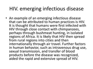 HIV. emerging infectious disease
• An example of an emerging infectious disease
that can be attributed to human practices is HIV.
It is thought that humans were first infected with
HIV through close contact with chimpanzees,
perhaps through bushmeat hunting, in isolated
regions of Africa. It is likely that HIV then spread
from rural regions into cities and then
internationally through air travel. Further factors
in human behavior, such as intravenous drug use,
sexual transmission, and transfer of blood
products before the disease was recognized,
aided the rapid and extensive spread of HIV.
 