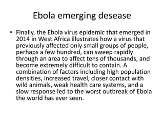 Ebola emerging desease
• Finally, the Ebola virus epidemic that emerged in
2014 in West Africa illustrates how a virus that
previously affected only small groups of people,
perhaps a few hundred, can sweep rapidly
through an area to affect tens of thousands, and
become extremely difficult to contain. A
combination of factors including high population
densities, increased travel, closer contact with
wild animals, weak health care systems, and a
slow response led to the worst outbreak of Ebola
the world has ever seen.
 