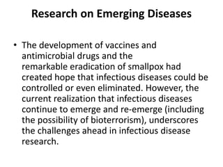 Research on Emerging Diseases
• The development of vaccines and
antimicrobial drugs and the
remarkable eradication of smallpox had
created hope that infectious diseases could be
controlled or even eliminated. However, the
current realization that infectious diseases
continue to emerge and re-emerge (including
the possibility of bioterrorism), underscores
the challenges ahead in infectious disease
research.
 