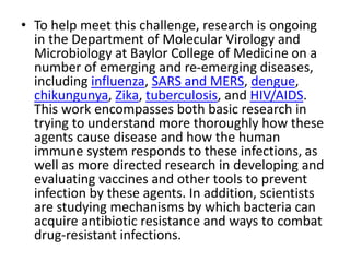• To help meet this challenge, research is ongoing
in the Department of Molecular Virology and
Microbiology at Baylor College of Medicine on a
number of emerging and re-emerging diseases,
including influenza, SARS and MERS, dengue,
chikungunya, Zika, tuberculosis, and HIV/AIDS.
This work encompasses both basic research in
trying to understand more thoroughly how these
agents cause disease and how the human
immune system responds to these infections, as
well as more directed research in developing and
evaluating vaccines and other tools to prevent
infection by these agents. In addition, scientists
are studying mechanisms by which bacteria can
acquire antibiotic resistance and ways to combat
drug-resistant infections.
 
