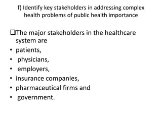 f) Identify key stakeholders in addressing complex
health problems of public health importance
The major stakeholders in the healthcare
system are
• patients,
• physicians,
• employers,
• insurance companies,
• pharmaceutical firms and
• government.
 