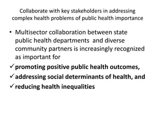 Collaborate with key stakeholders in addressing
complex health problems of public health importance
• Multisector collaboration between state
public health departments and diverse
community partners is increasingly recognized
as important for
promoting positive public health outcomes,
addressing social determinants of health, and
reducing health inequalities
 