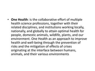 • One Health: is the collaborative effort of multiple
health science professions, together with their
related disciplines, and institutions working locally,
nationally, and globally to attain optimal health for
people, domestic animals, wildlife, plants, and our
environment. One Health as an approach to improve
health and well-being through the prevention of
risks and the mitigation of effects of crises
originating at the interface between humans,
animals, and their various environments
 