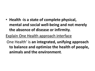• Health -is a state of complete physical,
mental and social well-being and not merely
the absence of disease or infirmity.
Explain One Health approach interface
One Health' is an integrated, unifying approach
to balance and optimize the health of people,
animals and the environment.
 