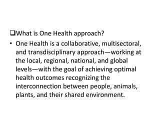 What is One Health approach?
• One Health is a collaborative, multisectoral,
and transdisciplinary approach—working at
the local, regional, national, and global
levels—with the goal of achieving optimal
health outcomes recognizing the
interconnection between people, animals,
plants, and their shared environment.
 