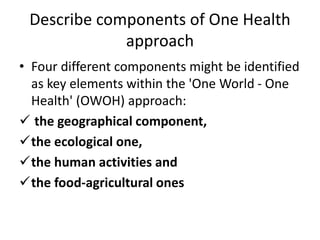 Describe components of One Health
approach
• Four different components might be identified
as key elements within the 'One World - One
Health' (OWOH) approach:
 the geographical component,
the ecological one,
the human activities and
the food-agricultural ones
 