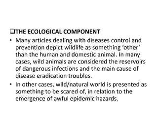 THE ECOLOGICAL COMPONENT
• Many articles dealing with diseases control and
prevention depict wildlife as something ‘other’
than the human and domestic animal. In many
cases, wild animals are considered the reservoirs
of dangerous infections and the main cause of
disease eradication troubles.
• In other cases, wild/natural world is presented as
something to be scared of, in relation to the
emergence of awful epidemic hazards.
 