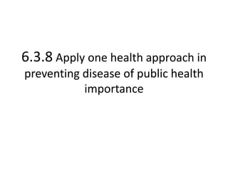 6.3.8 Apply one health approach in
preventing disease of public health
importance
 