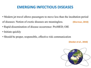 EMERGING INFECTIOUS DISEASES
• Modern jet travel allows passengers to move less than the incubation period
of diseases: Notion of exotic diseases are meaningless. (Sherman, 2010)
• Rapid dissemination of disease occurrence: ProMED; OIE
• Initiate quickly
• Should be proper, responsible, effective risk communication
(Decker et al., 2010)
 