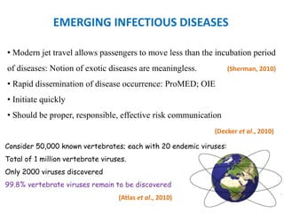 EMERGING INFECTIOUS DISEASES
• Modern jet travel allows passengers to move less than the incubation period
of diseases: Notion of exotic diseases are meaningless. (Sherman, 2010)
• Rapid dissemination of disease occurrence: ProMED; OIE
• Initiate quickly
• Should be proper, responsible, effective risk communication
(Decker et al., 2010)
Consider 50,000 known vertebrates; each with 20 endemic viruses:
Total of 1 million vertebrate viruses.
Only 2000 viruses discovered
99.8% vertebrate viruses remain to be discovered
(Atlas et al., 2010)
 