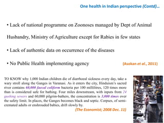 • Lack of national programme on Zoonoses managed by Dept of Animal
Husbandry, Ministry of Agriculture except for Rabies in few states
• Lack of authentic data on occurrence of the diseases
• No Public Health implementing agency (Asokan et al., 2011)
One health in Indian perspective (Contd)…
TO KNOW why 1,000 Indian children die of diarrhoeal sickness every day, take a
wary stroll along the Ganges in Varanasi. As it enters the city, Hinduism’s sacred
river contains 60,000 faecal coliform bacteria per 100 millilitres, 120 times more
than is considered safe for bathing. Four miles downstream, with inputs from 24
gushing sewers and 60,000 pilgrim-bathers, the concentration is 3,000 times over
the safety limit. In places, the Ganges becomes black and septic. Corpses, of semi-
cremated adults or enshrouded babies, drift slowly by.
(The Economist; 2008 Dec. 11)
 