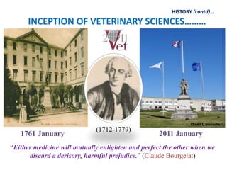 1761 January 2011 January
INCEPTION OF VETERINARY SCIENCES………
HISTORY (contd)…
“Either medicine will mutually enlighten and perfect the other when we
discard a derisory, harmful prejudice.” (Claude Bourgelat)
(1712-1779)
 