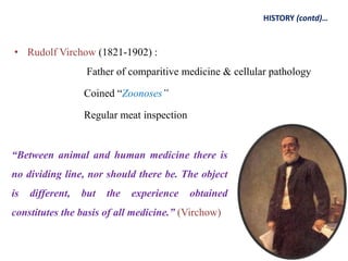 • Rudolf Virchow (1821-1902) :
Father of comparitive medicine & cellular pathology
Coined “Zoonoses”
Regular meat inspection
HISTORY (contd)…
“Between animal and human medicine there is
no dividing line, nor should there be. The object
is different, but the experience obtained
constitutes the basis of all medicine.” (Virchow)
 
