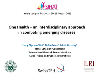 One Health – an interdisciplinary approach
in combating emerging diseases
Hung Nguyen-Viet1, Delia Grace2, Jakob Zinsstag3
1Hanoi School of Public Health
2International Livestock Research Institute
3Swiss Tropical and Public Health Institute
Kuala Lumpur, Malaysia, 20-21 August 2013
 
