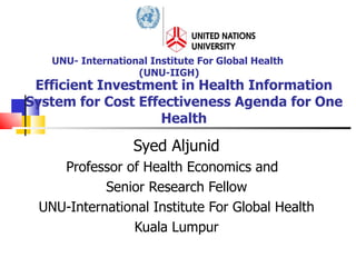 Efficient Investment in Health Information System for Cost Effectiveness Agenda for One Health Syed Aljunid Professor of Health Economics and  Senior Research Fellow UNU-International Institute For Global Health Kuala Lumpur UNU- International Institute For Global Health  (UNU-IIGH) 