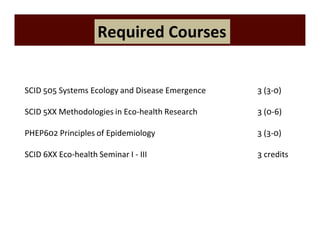 Required Courses 
SCID 505 Systems Ecology and Disease Emergence 3 (3-0) 
SCID 5XX Methodologies in Eco-health Research 3 (0-6) 
PHEP602 Principles of Epidemiology 3 (3-0) 
SCID 6XX Eco-health Seminar I - III 3 credits 
 