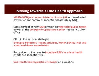 Moving towards a One Health approach 
Ø MARD-MOH joint inter-ministerial circular (16) on coordinated 
prevention and control of zoonotic diseases (May 2013) 
Ø Establishment of new DAH division on veterinary public health 
as well as the Emergency Operations Center located in GDPM 
office 
Ø OH is in the national strategies 
Ø Emerging Pandemic Threats activities, VAHIP, SEA-EU-NET and 
associated donor commitment 
Ø Recognition of the need to include wildlife in animal health 
efforts and zoonotic risks 
Ø One Health Communication Network for journalists 
 