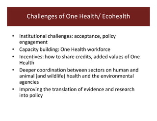 Challenges of One Health/ Ecohealth 
• Institutional challenges: acceptance, policy 
engagement 
• Capacity building: One Health workforce 
• Incentives: how to share credits, added values of One 
Health 
• Deeper coordination between sectors on human and 
animal (and wildlife) health and the environmental 
agencies 
• Improving the translation of evidence and research 
into policy 
 