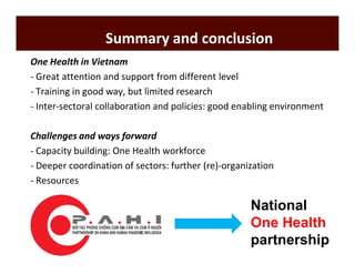 Summary and conclusion 
One Health in Vietnam 
- Great attention and support from different level 
- Training in good way, but limited research 
- Inter-sectoral collaboration and policies: good enabling environment 
Challenges and ways forward 
- Capacity building: One Health workforce 
- Deeper coordination of sectors: further (re)-organization 
- Resources 
National 
One Health 
partnership 
