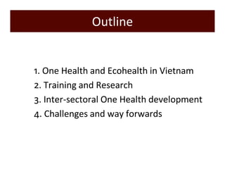 Outline 
1) 1. One Health and Ecohealth in Vietnam 
2) 2. Training and Research 
3) 3. Inter-sectoral One Health development 
4) 4. Challenges and way forwards 
 