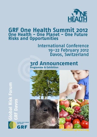 NE
                                                 HEALTH
                                                 ONE PLANET   ONE FUTURE




 GRF One Health Summit 2012
 One Health - One Planet - One Future
 Risks and Opportunities
                         International Conference
                              19-22 February 2012
                               Davos, Switzerland

                    3rd Announcement
                    Programme & Exhibition
Global Risk Forum
GRF Davos




                                             onehealth.grforum.org
 