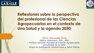 Reflexiones sobre la perspectiva
del profesional de las Ciencias
Agropecuarias en el contexto de
Una Salud y la agenda 2030
Efraín Benavides Ortiz
Médico Veterinario, MSc., PhD.
Profesor asociado, Facultad de Ciencias Agropecuarias
Universidad de La Salle
Grupo de Investigación Epidemiología y Salud Pública
efbenavides@unisalle.edu.co
 