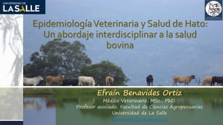 EpidemiologíaVeterinaria y Salud de Hato:
Un abordaje interdisciplinar a la salud
bovina
Efraín Benavides Ortiz
Médico Veterinario, MSc., PhD.
Profesor asociado, Facultad de Ciencias Agropecuarias
Universidad de La Salle
efbenavides@unisalle.edu.co
 