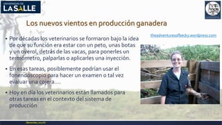 Los nuevos vientos en producción ganadera
 Por décadas los veterinarios se formaron bajo la idea
de que su función era estar con un peto, unas botas
y un overol, detrás de las vacas, para ponerles un
termómetro, palparlas o aplicarles una inyección.
 En esas tareas, posiblemente podrían usar el
fonendoscopio para hacer un examen o tal vez
evaluar una cojera….
 Hoy en día los veterinarios están llamados para
otras tareas en el contexto del sistema de
producción
(Benavides,2017©)
theadventuresofbecky.wordpress.com
 