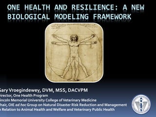 ONE HEALTH AND RESILIENCE: A NEW
BIOLOGICAL MODELING FRAMEWORK
GaryVroegindewey, DVM, MSS, DACVPM
Director, One Health Program
incoln Memorial University College ofVeterinary Medicine
Chair, OIE ad hoc Group on Natural Disaster Risk Reduction and Management
n Relation to Animal Health and Welfare andVeterinary Public Health
 