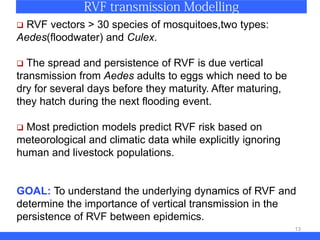 13
 RVF vectors > 30 species of mosquitoes,two types:
Aedes(floodwater) and Culex.
 The spread and persistence of RVF is due vertical
transmission from Aedes adults to eggs which need to be
dry for several days before they maturity. After maturing,
they hatch during the next flooding event.
 Most prediction models predict RVF risk based on
meteorological and climatic data while explicitly ignoring
human and livestock populations.
GOAL: To understand the underlying dynamics of RVF and
determine the importance of vertical transmission in the
persistence of RVF between epidemics.
 