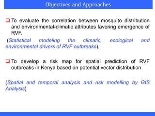  To evaluate the correlation between mosquito distribution
and environmental-climatic attributes favoring emergence of
RVF.
(Statistical modeling the climatic, ecological and
environmental drivers of RVF outbreaks).
 To develop a risk map for spatial prediction of RVF
outbreaks in Kenya based on potential vector distribution
(Spatial and temporal analysis and risk modelling by GIS
Analysis)
 