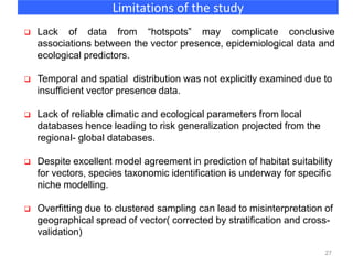 27
Limitations of the study
 Lack of data from “hotspots” may complicate conclusive
associations between the vector presence, epidemiological data and
ecological predictors.
 Temporal and spatial distribution was not explicitly examined due to
insufficient vector presence data.
 Lack of reliable climatic and ecological parameters from local
databases hence leading to risk generalization projected from the
regional- global databases.
 Despite excellent model agreement in prediction of habitat suitability
for vectors, species taxonomic identification is underway for specific
niche modelling.
 Overfitting due to clustered sampling can lead to misinterpretation of
geographical spread of vector( corrected by stratification and cross-
validation)
 
