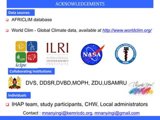 Data sources
 AFRICLIM database
 World Clim - Global Climate data, available at http://www.worldclim.org/
Collaborating Institutions
DVS, DDSR,DVBD,MOPH, ZDU,USAMRU
Individuals
 IHAP team, study participants, CHW, Local administrators
Contact : mnanyingi@kemricdc.org, mnanyingi@gmail.com
 