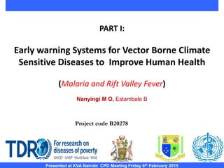 PART I:
Early warning Systems for Vector Borne Climate
Sensitive Diseases to Improve Human Health
(Malaria and Rift Valley Fever)
Nanyingi M O, Estambale B
Presented at KVA Nairobi CPD Meeting Friday 6th February 2015
Project code B20278
 