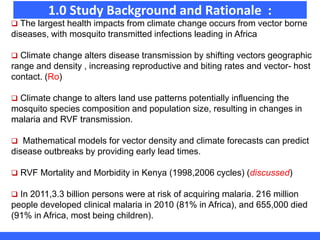 1.0 Study Background and Rationale :
 The largest health impacts from climate change occurs from vector borne
diseases, with mosquito transmitted infections leading in Africa
 Climate change alters disease transmission by shifting vectors geographic
range and density , increasing reproductive and biting rates and vector- host
contact. (Ro)
 Climate change to alters land use patterns potentially influencing the
mosquito species composition and population size, resulting in changes in
malaria and RVF transmission.
 Mathematical models for vector density and climate forecasts can predict
disease outbreaks by providing early lead times.
 RVF Mortality and Morbidity in Kenya (1998,2006 cycles) (discussed)
 In 2011,3.3 billion persons were at risk of acquiring malaria. 216 million
people developed clinical malaria in 2010 (81% in Africa), and 655,000 died
(91% in Africa, most being children).
 