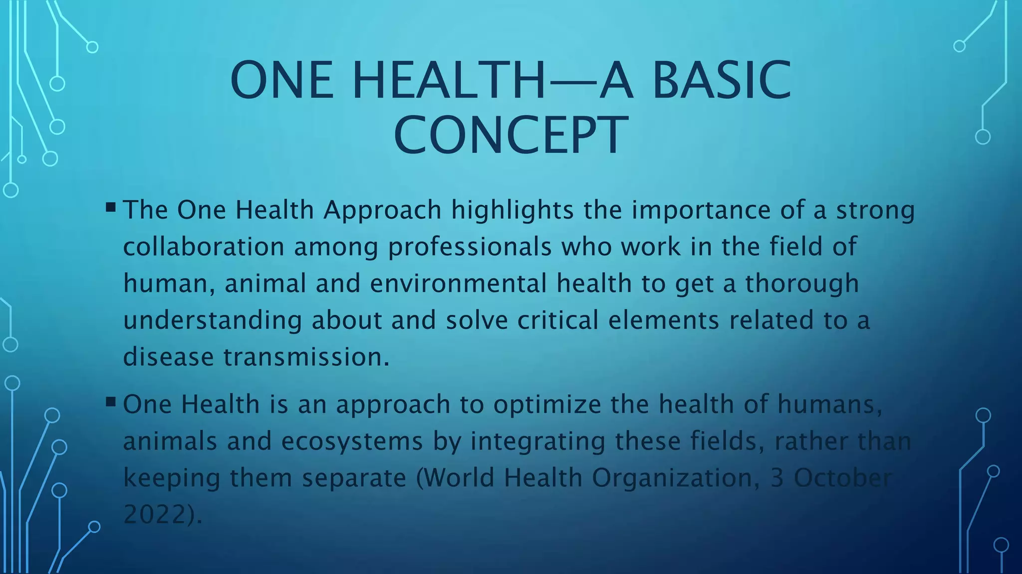 ONE HEALTH—A BASIC
CONCEPT
The One Health Approach highlights the importance of a strong
collaboration among professionals who work in the field of
human, animal and environmental health to get a thorough
understanding about and solve critical elements related to a
disease transmission.
One Health is an approach to optimize the health of humans,
animals and ecosystems by integrating these fields, rather than
keeping them separate (World Health Organization, 3 October
2022).
 