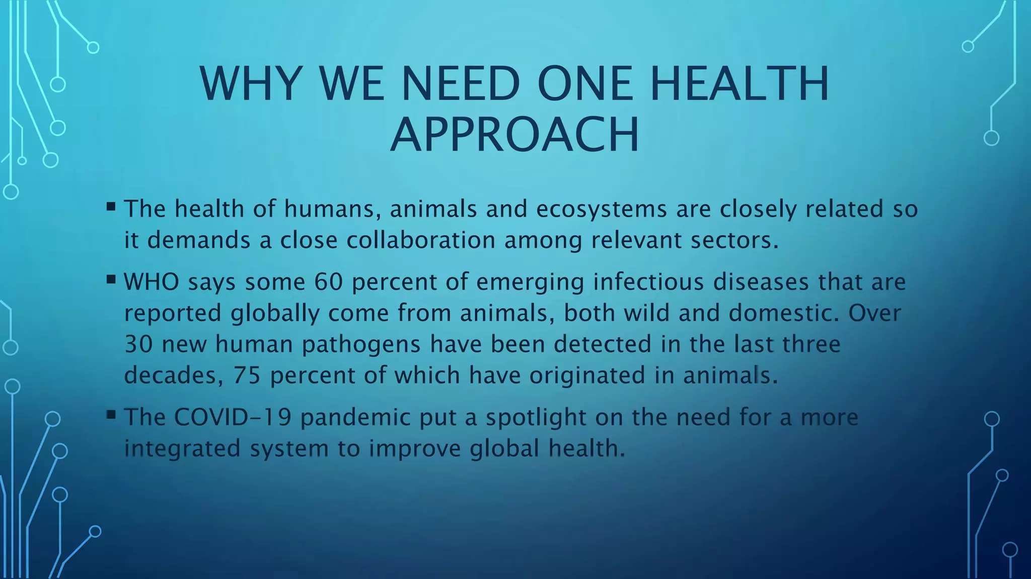 WHY WE NEED ONE HEALTH
APPROACH
 The health of humans, animals and ecosystems are closely related so
it demands a close collaboration among relevant sectors.
 WHO says some 60 percent of emerging infectious diseases that are
reported globally come from animals, both wild and domestic. Over
30 new human pathogens have been detected in the last three
decades, 75 percent of which have originated in animals.
 The COVID-19 pandemic put a spotlight on the need for a more
integrated system to improve global health.
 