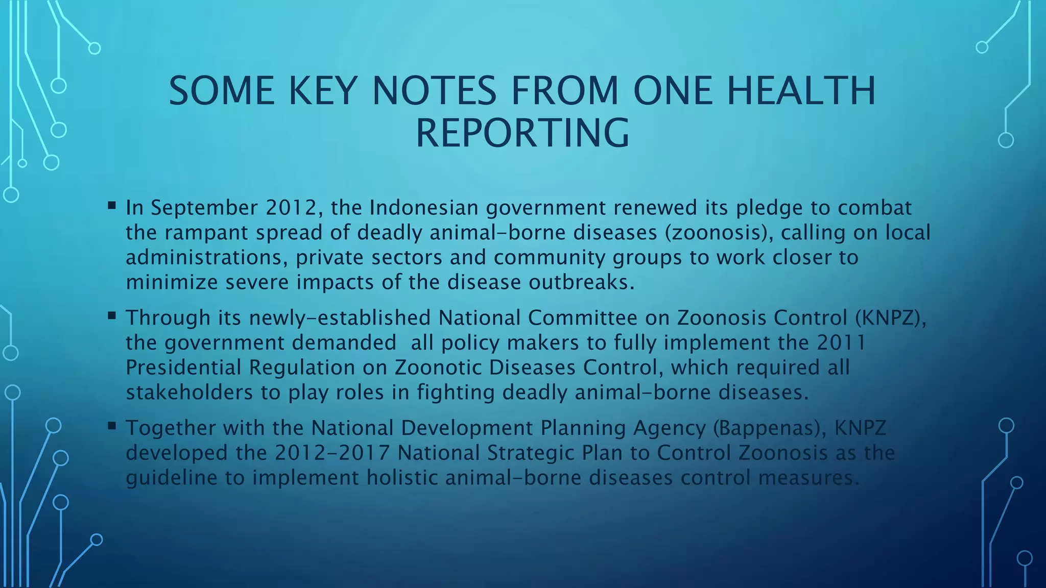 SOME KEY NOTES FROM ONE HEALTH
REPORTING
 In September 2012, the Indonesian government renewed its pledge to combat
the rampant spread of deadly animal-borne diseases (zoonosis), calling on local
administrations, private sectors and community groups to work closer to
minimize severe impacts of the disease outbreaks.
 Through its newly-established National Committee on Zoonosis Control (KNPZ),
the government demanded all policy makers to fully implement the 2011
Presidential Regulation on Zoonotic Diseases Control, which required all
stakeholders to play roles in fighting deadly animal-borne diseases.
 Together with the National Development Planning Agency (Bappenas), KNPZ
developed the 2012-2017 National Strategic Plan to Control Zoonosis as the
guideline to implement holistic animal-borne diseases control measures.
 