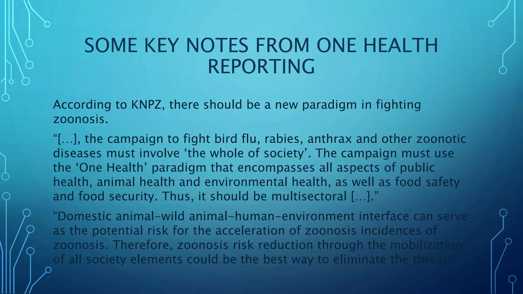 SOME KEY NOTES FROM ONE HEALTH
REPORTING
According to KNPZ, there should be a new paradigm in fighting
zoonosis.
“[…], the campaign to fight bird flu, rabies, anthrax and other zoonotic
diseases must involve ‘the whole of society’. The campaign must use
the ‘One Health’ paradigm that encompasses all aspects of public
health, animal health and environmental health, as well as food safety
and food security. Thus, it should be multisectoral […].”
“Domestic animal-wild animal-human-environment interface can serve
as the potential risk for the acceleration of zoonosis incidences of
zoonosis. Therefore, zoonosis risk reduction through the mobilization
of all society elements could be the best way to eliminate the threats.”
 