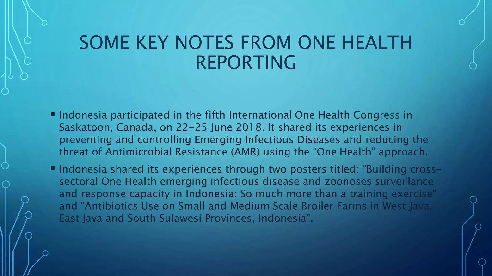 SOME KEY NOTES FROM ONE HEALTH
REPORTING
 Indonesia participated in the fifth International One Health Congress in
Saskatoon, Canada, on 22-25 June 2018. It shared its experiences in
preventing and controlling Emerging Infectious Diseases and reducing the
threat of Antimicrobial Resistance (AMR) using the “One Health” approach.
 Indonesia shared its experiences through two posters titled: "Building cross-
sectoral One Health emerging infectious disease and zoonoses surveillance
and response capacity in Indonesia: So much more than a training exercise"
and “Antibiotics Use on Small and Medium Scale Broiler Farms in West Java,
East Java and South Sulawesi Provinces, Indonesia”.
 