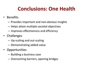 Conclusions: One Health
• Benefits
– Provides important and non-obvious insights
– Helps attain multiple societal objectives
– Improves effectiveness and efficiency

• Challenges
– Up-scaling and out-scaling
– Demonstrating added value

• Opportunities
– Building a business case
– Overcoming barriers, opening bridges

 