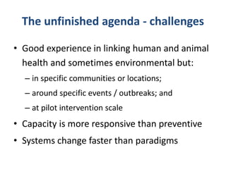 The unfinished agenda - challenges
• Good experience in linking human and animal
health and sometimes environmental but:
– in specific communities or locations;
– around specific events / outbreaks; and

– at pilot intervention scale

• Capacity is more responsive than preventive

• Systems change faster than paradigms

 