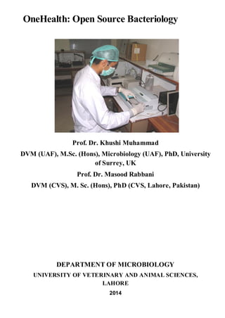 OneHealth: Open Source Bacteriology
Prof. Dr. Khushi Muhammad
DVM (UAF), M.Sc. (Hons), Microbiology (UAF), PhD, University
of Surrey, UK
Prof. Dr. Masood Rabbani
DVM (CVS), M. Sc. (Hons), PhD (CVS, Lahore, Pakistan)
DEPARTMENT OF MICROBIOLOGY
UNIVERSITY OF VETERINARY AND ANIMAL SCIENCES,
LAHORE
2014
 
