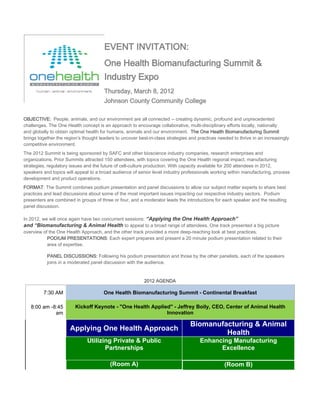 EVENT INVITATION:
                                       One Health Biomanufacturing Summit &
                                       Industry Expo
                                       Thursday, March 8, 2012
                                       Johnson County Community College

OBJECTIVE: People, animals, and our environment are all connected -- creating dynamic, profound and unprecedented
challenges. The One Health concept is an approach to encourage collaborative, multi-disciplinary efforts locally, nationally
and globally to obtain optimal health for humans, animals and our environment. The One Health Biomanufacturing Summit
brings together the region’s thought leaders to uncover best-in-class strategies and practices needed to thrive in an increasingly
competitive environment.
The 2012 Summit is being sponsored by SAFC and other bioscience industry companies, research enterprises and
organizations. Prior Summits attracted 150 attendees, with topics covering the One Health regional impact, manufacturing
strategies, regulatory issues and the future of cell-culture production. With capacity available for 200 attendees in 2012,
speakers and topics will appeal to a broad audience of senior level industry professionals working within manufacturing, process
development and product operations.
FORMAT: The Summit combines podium presentation and panel discussions to allow our subject matter experts to share best
practices and lead discussions about some of the most important issues impacting our respective industry sectors. Podium
presenters are combined in groups of three or four, and a moderator leads the introductions for each speaker and the resulting
panel discussion.

In 2012, we will once again have two concurrent sessions: “Applying the One Health Approach”
and “Biomanufacturing & Animal Health to appeal to a broad range of attendees. One track presented a big picture
overview of the One Health Approach, and the other track provided a more deep-reaching look at best practices.
           PODIUM PRESENTATIONS: Each expert prepares and present a 20 minute podium presentation related to their
           area of expertise.

           PANEL DISCUSSIONS: Following his podium presentation and those by the other panelists, each of the speakers
           joins in a moderated panel discussion with the audience.


                                                           2012 AGENDA

         7:30 AM                       One Health Biomanufacturing Summit - Continental Breakfast

   8:00 am -8:45         Kickoff Keynote - "One Health Applied" - Jeffrey Boily, CEO, Center of Animal Health
             am                                              Innovation

                                                                                 Biomanufacturing & Animal
                      Applying One Health Approach
                                                                                          Health
                               Utilizing Private & Public                             Enhancing Manufacturing
                                      Partnerships                                          Excellence

                                          (Room A)                                                (Room B)
 